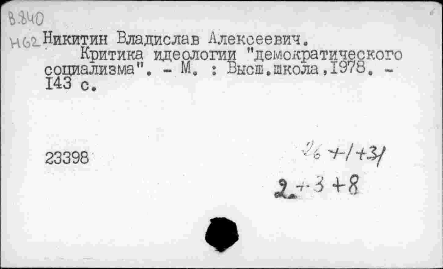 ﻿шо
ц(э2-Никитин Владислав Алексеевич.
Критика идеологии ’’демократического социализма”. - М. : Высш.школа,1978. -143 с.
23398
■-4 -А/ЧЗ/